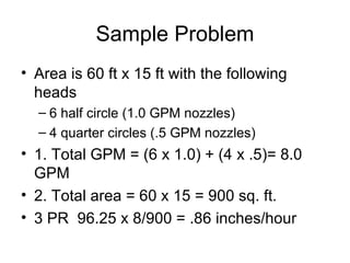 Sample Problem Area is 60 ft x 15 ft with the following heads 6 half circle (1.0 GPM nozzles) 4 quarter circles (.5 GPM nozzles) 1. Total GPM = (6 x 1.0) + (4 x .5)= 8.0 GPM 2. Total area = 60 x 15 = 900 sq. ft. 3 PR  96.25 x 8/900 = .86 inches/hour 