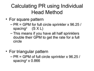 Calculating PR using Individual Head Method For square pattern PR = GPM for full circle sprinkler x 96.25 / spacing 2  (S X L) This means if you have all half sprinklers double their GPM to get the rate for a full circle For triangular pattern PR = GPM of full circle sprinkler x 96.25 / spacing 2  x 0.866 