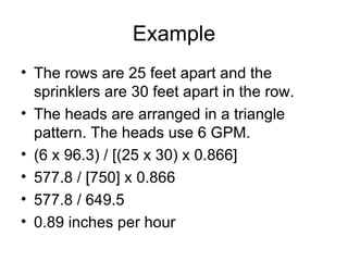 Example The rows are 25 feet apart and the sprinklers are 30 feet apart in the row. The heads are arranged in a triangle pattern. The heads use 6 GPM. (6 x 96.3) / [(25 x 30) x 0.866] 577.8 / [750] x 0.866 577.8 / 649.5 0.89 inches per hour 