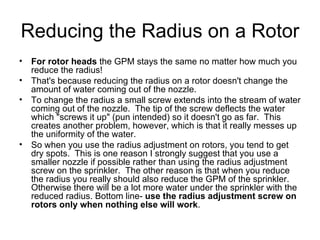 Reducing the Radius on a Rotor For rotor heads  the GPM stays the same no matter how much you reduce the radius!   That's because reducing the radius on a rotor doesn't change the amount of water coming out of the nozzle.   To change the radius a small screw extends into the stream of water coming out of the nozzle.  The tip of the screw deflects the water which "screws it up" (pun intended) so it doesn't go as far.  This creates another problem, however, which is that it really messes up the uniformity of the water.   So when you use the radius adjustment on rotors, you tend to get dry spots.  This is one reason I strongly suggest that you use a smaller nozzle if possible rather than using the radius adjustment screw on the sprinkler.  The other reason is that when you reduce the radius you really should also reduce the GPM of the sprinkler.  Otherwise there will be a lot more water under the sprinkler with the reduced radius. Bottom line-  use the radius adjustment screw on rotors only when nothing else will work .  