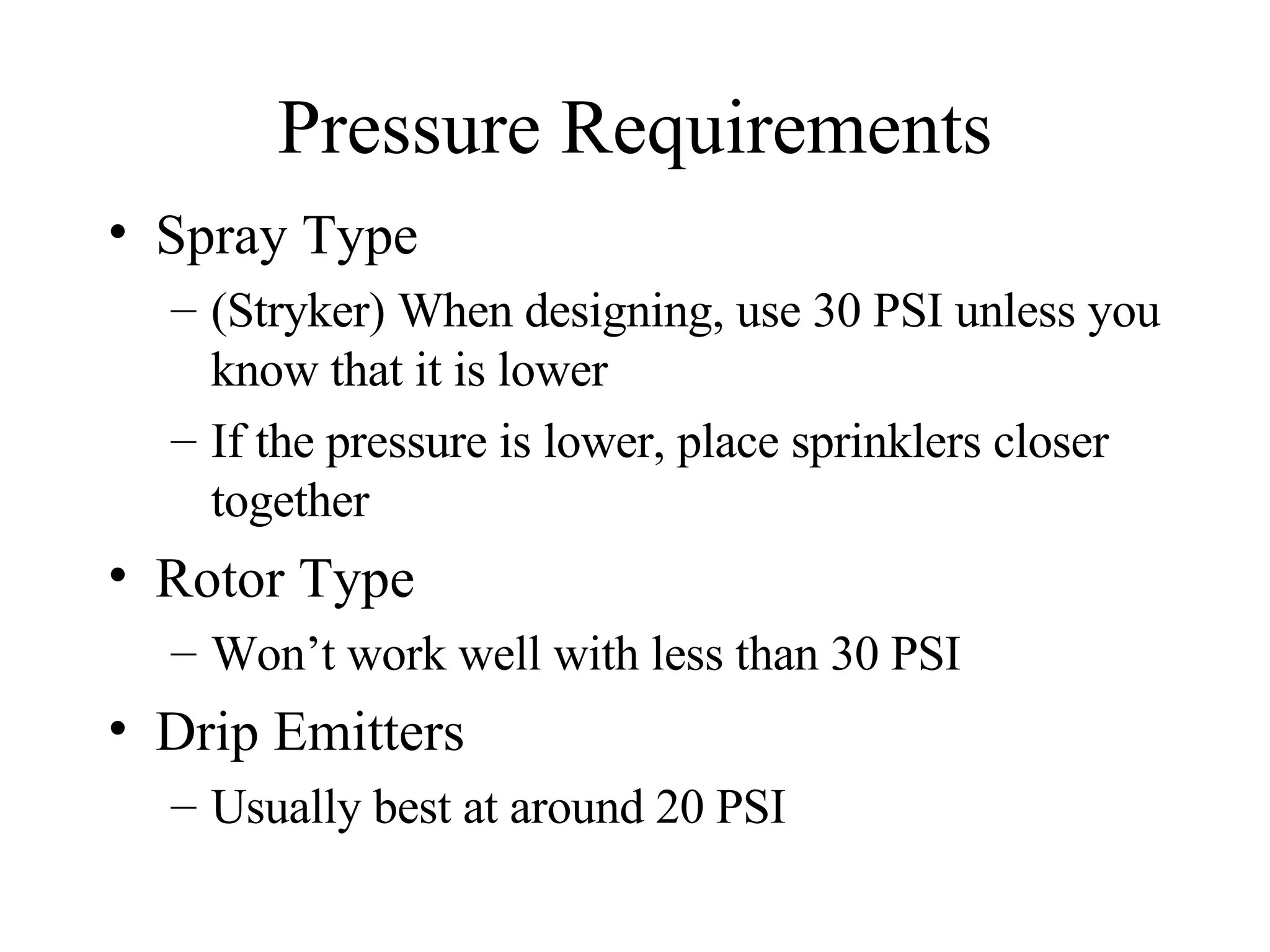 Pressure Requirements Spray Type  (Stryker) When designing, use 30 PSI unless you know that it is lower  If the pressure is lower, place sprinklers closer together Rotor Type Won’t work well with less than 30 PSI Drip Emitters Usually best at around 20 PSI 