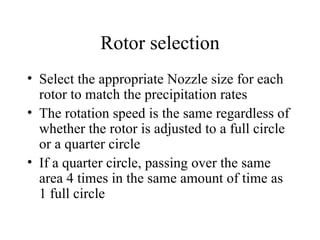 Rotor selection Select the appropriate Nozzle size for each rotor to match the precipitation rates The rotation speed is the same regardless of whether the rotor is adjusted to a full circle or a quarter circle If a quarter circle, passing over the same area 4 times in the same amount of time as 1 full circle 