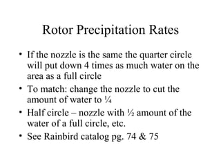 Rotor Precipitation Rates If the nozzle is the same the quarter circle will put down 4 times as much water on the area as a full circle To match: change the nozzle to cut the amount of water to ¼ Half circle – nozzle with ½ amount of the water of a full circle, etc. See Rainbird catalog pg. 74 & 75 