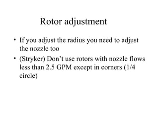 Rotor adjustment If you adjust the radius you need to adjust the nozzle too (Stryker) Don’t use rotors with nozzle flows less than 2.5 GPM except in corners (1/4 circle) 