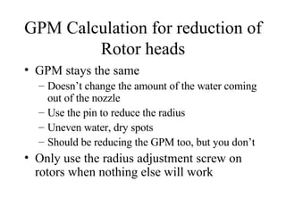 GPM Calculation for reduction of Rotor heads GPM stays the same Doesn’t change the amount of the water coming out of the nozzle Use the pin to reduce the radius Uneven water, dry spots Should be reducing the GPM too, but you don’t Only use the radius adjustment screw on rotors when nothing else will work 