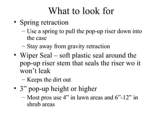 What to look for Spring retraction Use a spring to pull the pop-up riser down into the case Stay away from gravity retraction Wiper Seal – soft plastic seal around the pop-up riser stem that seals the riser wo it won’t leak Keeps the dirt out 3” pop-up height or higher Most pros use 4” in lawn areas and 6”-12” in shrub areas 