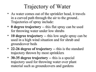 Trajectory of Water As water comes out of the sprinkler head, it travels in a curved path through the air to the ground.. Trajectories of spray include:  0 degree trajectory  -- this flat spray can be used for throwing water under low shrubs  10 degree trajectory  -- this low angle spray can be used in a high wind situation and for shrub and groundcover beds  22-26 degree of trajectory  -- this is the standard trajectory thrown by most sprinklers  30-35 degree trajectory  -- this is a special trajectory used for throwing water over plant material such as groundcovers and gardens  