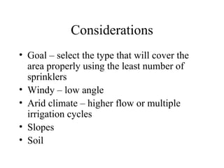 Considerations Goal – select the type that will cover the area properly using the least number of sprinklers Windy – low angle Arid climate – higher flow or multiple irrigation cycles Slopes Soil 