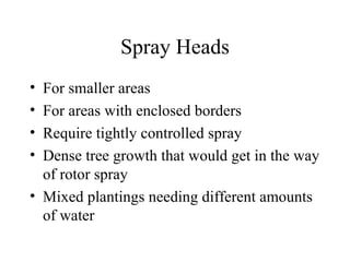 Spray Heads For smaller areas For areas with enclosed borders Require tightly controlled spray Dense tree growth that would get in the way of rotor spray Mixed plantings needing different amounts of water 