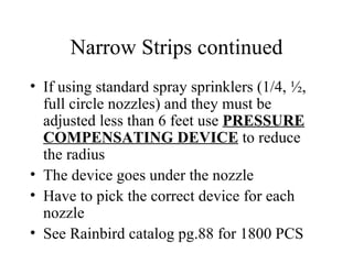 Narrow Strips continued If using standard spray sprinklers (1/4, ½, full circle nozzles) and they must be adjusted less than 6 feet use  PRESSURE COMPENSATING DEVICE  to reduce the radius The device goes under the nozzle Have to pick the correct device for each nozzle See Rainbird catalog pg.88 for 1800 PCS 