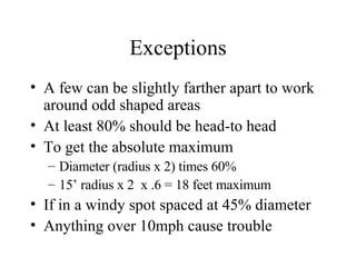 Exceptions A few can be slightly farther apart to work around odd shaped areas At least 80% should be head-to head To get the absolute maximum Diameter (radius x 2) times 60% 15’ radius x 2  x .6 = 18 feet maximum  If in a windy spot spaced at 45% diameter Anything over 10mph cause trouble 