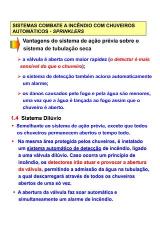 SISTEMAS COMBATE A INCÊNDIO COM CHUVEIROS
AUTOMÁTICOS - SPRINKLERS
Vantagens do sistema de ação prévia sobre o
sistema de tubulação seca
a válvula é aberta com maior rapidez (o detector é mais
sensível do que o chuveiro);
o sistema de detecção também aciona automaticamente
um alarme;
os danos causados pelo fogo e pela água são menores,
uma vez que a água é lançada ao fogo assim que o
chuveiro é aberto.
1.4 Sistema Dilúvio
Semelhante ao sistema de ação prévia, exceto que todos
os chuveiros permanecem abertos o tempo todo.
Na mesma área protegida pelos chuveiros, é instalado
um sistema automático de detecção de incêndio, ligado
a uma válvula dilúvio. Caso ocorra um princípio de
incêndio, os detectores irão atuar e provocar a abertura
da válvula, permitindo a admissão da água na tubulação,
a qual descarregará através de todos os chuveiros
abertos de uma só vez.
A abertura da válvula faz soar automática e
simultaneamente um alarme de incêndio.
 