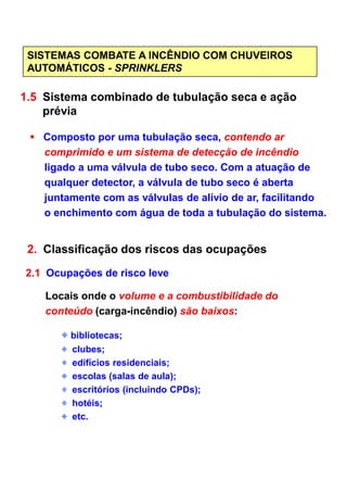 SISTEMAS COMBATE A INCÊNDIO COM CHUVEIROS
AUTOMÁTICOS - SPRINKLERS
1.5 Sistema combinado de tubulação seca e ação
prévia
Composto por uma tubulação seca, contendo ar
comprimido e um sistema de detecção de incêndio
ligado a uma válvula de tubo seco. Com a atuação de
qualquer detector, a válvula de tubo seco é aberta
juntamente com as válvulas de alívio de ar, facilitando
o enchimento com água de toda a tubulação do sistema.
2. Classificação dos riscos das ocupações2. Classificação dos riscos das ocupações
2.1 Ocupações de risco leve
Locais onde o volume e a combustibilidade do
conteúdo (carga-incêndio) são baixos:
bibliotecas;
clubes;
edifícios residenciais;
escolas (salas de aula);
escritórios (incluindo CPDs);
hotéis;
etc.
 