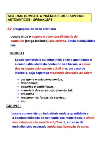 SISTEMAS COMBATE A INCÊNDIO COM CHUVEIROS
AUTOMÁTICOS - SPRINKLERS
2.2 Ocupações de risco ordinário
Locais onde o volume e a combustibilidade do
conteúdo (carga-incêndio) são médios. Estão subdivididas
em:
GRUPO I
Locais comerciais ou industriais onde a quantidade e
a combustibilidade do conteúdo são baixas, a altura
dos estoques não excede a 2,40 m e, em caso de
incêndio, seja esperada moderada liberação de calor:incêndio, seja esperada moderada liberação de calor:
garagens e estacionamentos;
lavanderias;
padarias e confeitarias;
materiais de construção (comércio);
presídios
restaurantes (áreas de serviço);
etc.
GRUPO II
Locais comerciais ou industriais onde a quantidade e
a combustibilidade do conteúdo são moderados, a altura
dos estoques não excede a 3,70 m e, em caso de
incêndio, seja esperada moderada liberação de calor:
 