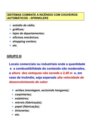 SISTEMAS COMBATE A INCÊNDIO COM CHUVEIROS
AUTOMÁTICOS - SPRINKLERS
estúdio de rádio;
gráficas;
lojas de departamentos;
oficinas mecânicas;
shopping centers;
etc.
GRUPO III
Locais comerciais ou industriais onde a quantidadeLocais comerciais ou industriais onde a quantidade
e a combustibilidade do conteúdo são moderados,
a altura dos estoques não excede a 2,40 m e, em
caso de incêndio, seja esperada alta velocidade de
desenvolvimento de calor:
aviões (montagem, excluindo hangares);
carpintarias;
estaleiros;
móveis (fabricação);
papel (fabricação);
tinturarias;
etc.
 