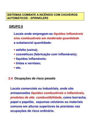 SISTEMAS COMBATE A INCÊNDIO COM CHUVEIROS
AUTOMÁTICOS - SPRINKLERS
GRUPO II
Locais onde empregam-se líquidos inflamáveis
e/ou combustíveis em moderada quantidade
a substancial quantidade:
asfalto (usina);
cosméticos (fabricação com inflamáveis);
líquidos inflamáveis;
tintas e vernizes;
etc.
2.4 Ocupações de risco pesado
Locais comerciais ou industriais, onde são
armazenados líquidos combustíveis e inflamáveis,
produtos de alta combustibilidade, como borracha,
papel e papelão, espumas celulares ou materiais
comuns em alturas superiores às previstas nas
ocupações de risco ordinário.
 
