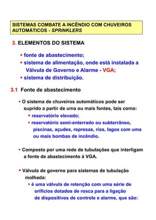 SISTEMAS COMBATE A INCÊNDIO COM CHUVEIROS
AUTOMÁTICOS - SPRINKLERS
3. ELEMENTOS DO SISTEMA
fonte de abastecimento;
sistema de alimentação, onde está instalada a
Válvula de Governo e Alarme - VGA;
sistema de distribuição.
3.1 Fonte de abastecimento
O sistema de chuveiros automáticos pode ser
suprido a partir de uma ou mais fontes, tais como:suprido a partir de uma ou mais fontes, tais como:
reservatório elevado;
reservatório semi-enterrado ou subterrâneo,
piscinas, açudes, represas, rios, lagos com uma
ou mais bombas de incêndio.
Composto por uma rede de tubulações que interligam
a fonte de abastecimento à VGA.
Válvula de governo para sistemas de tubulação
molhada:
é uma válvula de retenção com uma série de
orifícios dotados de rosca para a ligação
de dispositivos de controle e alarme, que são:
 