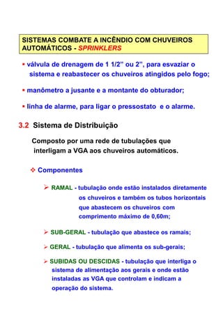 SISTEMAS COMBATE A INCÊNDIO COM CHUVEIROS
AUTOMÁTICOS - SPRINKLERS
válvula de drenagem de 1 1/2” ou 2”, para esvaziar o
sistema e reabastecer os chuveiros atingidos pelo fogo;
manômetro a jusante e a montante do obturador;
linha de alarme, para ligar o pressostato e o alarme.
3.2 Sistema de Distribuição
Composto por uma rede de tubulações que
interligam a VGA aos chuveiros automáticos.
Componentes
RAMAL - tubulação onde estão instalados diretamente
os chuveiros e também os tubos horizontais
que abastecem os chuveiros com
comprimento máximo de 0,60m;
SUB-GERAL - tubulação que abastece os ramais;
GERAL - tubulação que alimenta os sub-gerais;
SUBIDAS OU DESCIDAS - tubulação que interliga o
sistema de alimentação aos gerais e onde estão
instaladas as VGA que controlam e indicam a
operação do sistema.
 