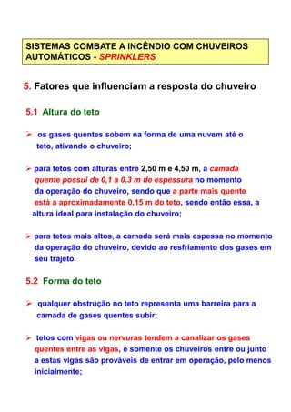 SISTEMAS COMBATE A INCÊNDIO COM CHUVEIROS
AUTOMÁTICOS - SPRINKLERS
5. Fatores que influenciam a resposta do chuveiro
5.1 Altura do teto
os gases quentes sobem na forma de uma nuvem até o
teto, ativando o chuveiro;
para tetos com alturas entre 2,50 m e 4,50 m, a camada
quente possui de 0,1 a 0,3 m de espessura no momento
da operação do chuveiro, sendo que a parte mais quente
está a aproximadamente 0,15 m do teto, sendo então essa, aestá a aproximadamente 0,15 m do teto, sendo então essa, a
altura ideal para instalação do chuveiro;
para tetos mais altos, a camada será mais espessa no momento
da operação do chuveiro, devido ao resfriamento dos gases em
seu trajeto.
5.2 Forma do teto
qualquer obstrução no teto representa uma barreira para a
camada de gases quentes subir;
tetos com vigas ou nervuras tendem a canalizar os gases
quentes entre as vigas, e somente os chuveiros entre ou junto
a estas vigas são prováveis de entrar em operação, pelo menos
inicialmente;
 