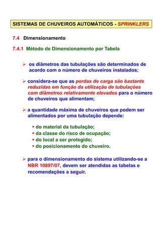 SISTEMAS DE CHUVEIROS AUTOMÁTICOS - SPRINKLERS
7.4 Dimensionamento
7.4.1 Método de Dimensionamento por Tabela
os diâmetros das tubulações são determinados de
acordo com o número de chuveiros instalados;
considera-se que as perdas de carga são bastante
reduzidas em função da utilização de tubulações
com diâmetros relativamente elevados para o número
de chuveiros que alimentam;
a quantidade máxima de chuveiros que podem ser
alimentados por uma tubulação depende:alimentados por uma tubulação depende:
do material da tubulação;
da classe do risco de ocupação;
do local a ser protegido;
do posicionamento do chuveiro.
para o dimensionamento do sistema utilizando-se a
NBR 10897/07, devem ser atendidas as tabelas e
recomendações a seguir.
 