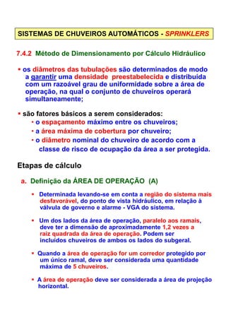 SISTEMAS DE CHUVEIROS AUTOMÁTICOS - SPRINKLERS
7.4.2 Método de Dimensionamento por Cálculo Hidráulico
os diâmetros das tubulações são determinados de modo
a garantir uma densidade preestabelecida e distribuída
com um razoável grau de uniformidade sobre a área de
operação, na qual o conjunto de chuveiros operará
simultaneamente;
são fatores básicos a serem considerados:
• o espaçamento máximo entre os chuveiros;
• a área máxima de cobertura por chuveiro;
• o diâmetro nominal do chuveiro de acordo com a
classe de risco de ocupação da área a ser protegida.
Etapas de cálculo
a. Definição da ÁREA DE OPERAÇÃO (A)
Determinada levando-se em conta a região do sistema mais
desfavorável, do ponto de vista hidráulico, em relação à
válvula de governo e alarme - VGA do sistema.
Um dos lados da área de operação, paralelo aos ramais,
deve ter a dimensão de aproximadamente 1,2 vezes a
raiz quadrada da área de operação. Podem ser
incluídos chuveiros de ambos os lados do subgeral.
Quando a área de operação for um corredor protegido por
um único ramal, deve ser considerada uma quantidade
máxima de 5 chuveiros.
A área de operação deve ser considerada a área de projeção
horizontal.
 