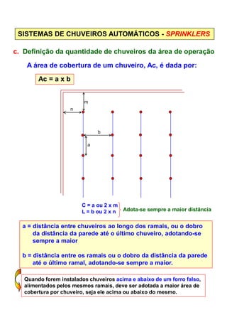 SISTEMAS DE CHUVEIROS AUTOMÁTICOS - SPRINKLERS
c. Definição da quantidade de chuveiros da área de operação
A área de cobertura de um chuveiro, Ac, é dada por:
Ac = a x b
m
n
b
a
C = a ou 2 x m
L = b ou 2 x n Adota-se sempre a maior distância
a = distância entre chuveiros ao longo dos ramais, ou o dobro
da distância da parede até o último chuveiro, adotando-se
sempre a maior
b = distância entre os ramais ou o dobro da distância da parede
até o último ramal, adotando-se sempre a maior.
Quando forem instalados chuveiros acima e abaixo de um forro falso,
alimentados pelos mesmos ramais, deve ser adotada a maior área de
cobertura por chuveiro, seja ele acima ou abaixo do mesmo.
 