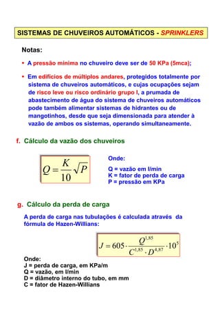 SISTEMAS DE CHUVEIROS AUTOMÁTICOS - SPRINKLERS
Notas:
A pressão mínima no chuveiro deve ser de 50 KPa (5mca);
Em edifícios de múltiplos andares, protegidos totalmente por
sistema de chuveiros automáticos, e cujas ocupações sejam
de risco leve ou risco ordinário grupo I, a prumada de
abastecimento de água do sistema de chuveiros automáticos
pode também alimentar sistemas de hidrantes ou de
mangotinhos, desde que seja dimensionada para atender à
vazão de ambos os sistemas, operando simultaneamente.
f. Cálculo da vazão dos chuveiros
Onde:Onde:
Q = vazão em l/min
K = fator de perda de carga
P = pressão em KPa
g. Cálculo da perda de carga
5
87,485,1
85,1
10605 ⋅
⋅
⋅=
DC
Q
J
P
K
Q
10
=
Onde:
J = perda de carga, em KPa/m
Q = vazão, em l/min
D = diâmetro interno do tubo, em mm
C = fator de Hazen-Willians
A perda de carga nas tubulações é calculada através da
fórmula de Hazen-Willians:
 