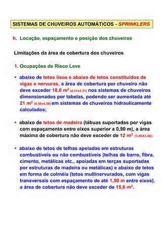 SISTEMAS DE CHUVEIROS AUTOMÁTICOS - SPRINKLERS
h. Locação, espaçamento e posição dos chuveiros
Limitações da área de cobertura dos chuveiros
1. Ocupações de Risco Leve
abaixo de tetos lisos e abaixo de tetos constituídos de
vigas e nervuras, a área de cobertura por chuveiro não
deve exceder 18,6 m2 (4,31x4,31) nos sistemas de chuveiros
dimensionados por tabelas, podendo ser aumentada até
21 m2 (4,58x4,58) em sistemas de chuveiros hidraulicamente
calculados;
abaixo de tetos de madeira (tábuas suportadas por vigas
com espaçamento entre eixos superior a 0,90 m), a área
máxima de cobertura não deve exceder de 12 m2 (3,46X3,46);
abaixo de tetos de telhas apoiadas em estruturas
combustíveis ou não combustíveis (telhas de barro, fibra,
cimento, metálicas etc., apoiadas em terças suportadas
por estruturas de madeira ou metálicas) e abaixo de tetos
em forma de colméia (tetos multinervurados, com vigas
transversais com espaçamento de até 1,50 m entre eixos),
a área de cobertura não deve exceder de 15,6 m2.
 