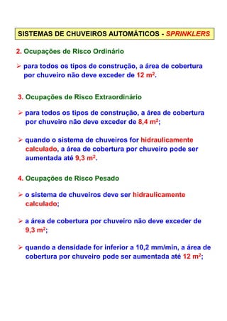 SISTEMAS DE CHUVEIROS AUTOMÁTICOS - SPRINKLERS
2. Ocupações de Risco Ordinário
para todos os tipos de construção, a área de cobertura
por chuveiro não deve exceder de 12 m2.
3. Ocupações de Risco Extraordinário
para todos os tipos de construção, a área de cobertura
por chuveiro não deve exceder de 8,4 m2;
quando o sistema de chuveiros for hidraulicamente
calculado, a área de cobertura por chuveiro pode ser
aumentada até 9,3 m2.aumentada até 9,3 m .
4. Ocupações de Risco Pesado
o sistema de chuveiros deve ser hidraulicamente
calculado;
a área de cobertura por chuveiro não deve exceder de
9,3 m2;
quando a densidade for inferior a 10,2 mm/min, a área de
cobertura por chuveiro pode ser aumentada até 12 m2;
 