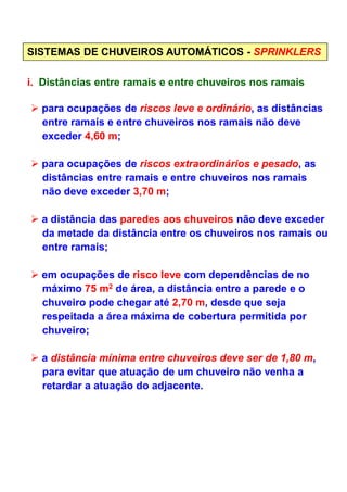i. Distâncias entre ramais e entre chuveiros nos ramais
SISTEMAS DE CHUVEIROS AUTOMÁTICOS - SPRINKLERS
para ocupações de riscos leve e ordinário, as distâncias
entre ramais e entre chuveiros nos ramais não deve
exceder 4,60 m;
para ocupações de riscos extraordinários e pesado, as
distâncias entre ramais e entre chuveiros nos ramais
não deve exceder 3,70 m;
a distância das paredes aos chuveiros não deve exceder
da metade da distância entre os chuveiros nos ramais ou
entre ramais;entre ramais;
em ocupações de risco leve com dependências de no
máximo 75 m2 de área, a distância entre a parede e o
chuveiro pode chegar até 2,70 m, desde que seja
respeitada a área máxima de cobertura permitida por
chuveiro;
a distância mínima entre chuveiros deve ser de 1,80 m,
para evitar que atuação de um chuveiro não venha a
retardar a atuação do adjacente.
 