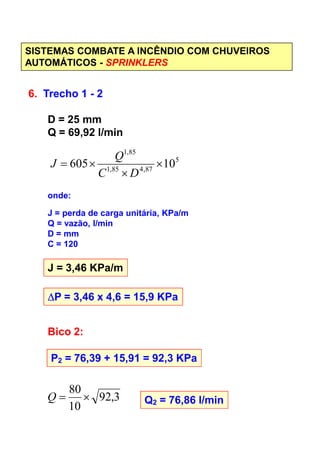 SISTEMAS COMBATE A INCÊNDIO COM CHUVEIROS
AUTOMÁTICOS - SPRINKLERS
6. Trecho 1 - 2
D = 25 mm
Q = 69,92 l/min
5
87,485,1
85,1
10605 ×
×
×=
DC
Q
J
onde:
J = perda de carga unitária, KPa/m
Q = vazão, l/minQ = vazão, l/min
D = mm
C = 120
J = 3,46 KPa/m
∆∆∆∆P = 3,46 x 4,6 = 15,9 KPa
Bico 2:
P2 = 76,39 + 15,91 = 92,3 KPa
3,92
10
80
×=Q Q2 = 76,86 l/min
 
