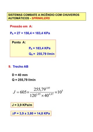 SISTEMAS COMBATE A INCÊNDIO COM CHUVEIROS
AUTOMÁTICOS - SPRINKLERS
Pressão em A:
PA = 27 + 156,4 = 183,4 KPa
Ponto A:
PA = 183,4 KPa
QA = 255,79 l/min
9. Trecho AB9. Trecho AB
D = 40 mm
Q = 255,79 l/min
J = 3,9 KPa/m
∆∆∆∆P = 3,9 x 3,80 = 14,8 KPa
5
87,485,1
85,1
10
40120
79,255
605 ×
×
×=J
 