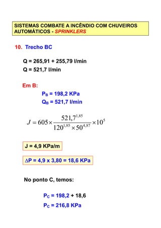 SISTEMAS COMBATE A INCÊNDIO COM CHUVEIROS
AUTOMÁTICOS - SPRINKLERS
10. Trecho BC
Q = 265,91 + 255,79 l/min
Q = 521,7 l/min
Em B:
PB = 198,2 KPa
QB = 521,7 l/min
85,1
7,521
J = 4,9 KPa/m
∆∆∆∆P = 4,9 x 3,80 = 18,6 KPa
5
87,485,1
85,1
10
50120
7,521
605 ×
×
×=J
No ponto C, temos:
PC = 198,2 + 18,6
PC = 216,8 KPa
 