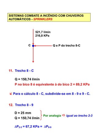 SISTEMAS COMBATE A INCÊNDIO COM CHUVEIROS
AUTOMÁTICOS - SPRINKLERS
521,7 l/min
216,8 KPa
Q e P do trecho 8-CC
11. Trecho 8 - C11. Trecho 8 - C
Q = 150,74 l/min
P no bico 8 é equivalente à do bico 2 = 89,2 KPa
Para o cálculo 8 - C, subdivide-se em 8 - 9 e 9 - C.
12. Trecho 8 - 9
D = 25 mm
Q = 150,74 l/min
Por analogia igual ao trecho 2-3
∆∆∆∆P2-3 = 67,2 KPa = ∆∆∆∆P8-9
 