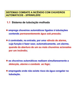 SISTEMAS COMBATE A INCÊNDIO COM CHUVEIROS
AUTOMÁTICOS - SPRINKLERS
1.1 Sistema de tubulação molhada
emprega chuveiros automáticos ligados à tubulações
contendo permanentemente água sob pressão;
é controlado, na entrada, por uma válvula de alarme,
cuja função é fazer soar, automaticamente, um alarme,
quando da abertura de um ou mais chuveiros acionados
por um incêndio;
os chuveiros automáticos realizam simultaneamente a
detecção, alarme e combate ao fogo;
empregado onde não existe risco da água congelar na
tubulação.
 