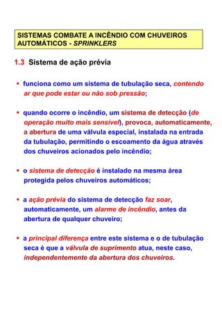 SISTEMAS COMBATE A INCÊNDIO COM CHUVEIROS
AUTOMÁTICOS - SPRINKLERS
1.3 Sistema de ação prévia
funciona como um sistema de tubulação seca, contendo
ar que pode estar ou não sob pressão;
quando ocorre o incêndio, um sistema de detecção (de
operação muito mais sensível), provoca, automaticamente,
a abertura de uma válvula especial, instalada na entrada
da tubulação, permitindo o escoamento da água através
dos chuveiros acionados pelo incêndio;
o sistema de detecção é instalado na mesma área
protegida pelos chuveiros automáticos;
a ação prévia do sistema de detecção faz soar,
automaticamente, um alarme de incêndio, antes da
abertura de qualquer chuveiro;
a principal diferença entre este sistema e o de tubulação
seca é que a válvula de suprimento atua, neste caso,
independentemente da abertura dos chuveiros.
 