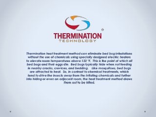 Thermination heat treatment method can eliminate bed bug infestations
without the use of chemicals using specially designed electric heaters
to elevate room temperatures above 122 °F. This is the point at which all
bed bugs and their eggs die. Bed bugs typically hide when not feeding
in nearby cracks, crevices, and bedding. Like mosquitoes, bed bugs
are attracted to heat. So, in contrast to chemical treatments, which
tend to drive the insects away from the irritating chemicals and further
into hiding or even an adjacent room, the heat treatment method draws
them out to be killed.
 