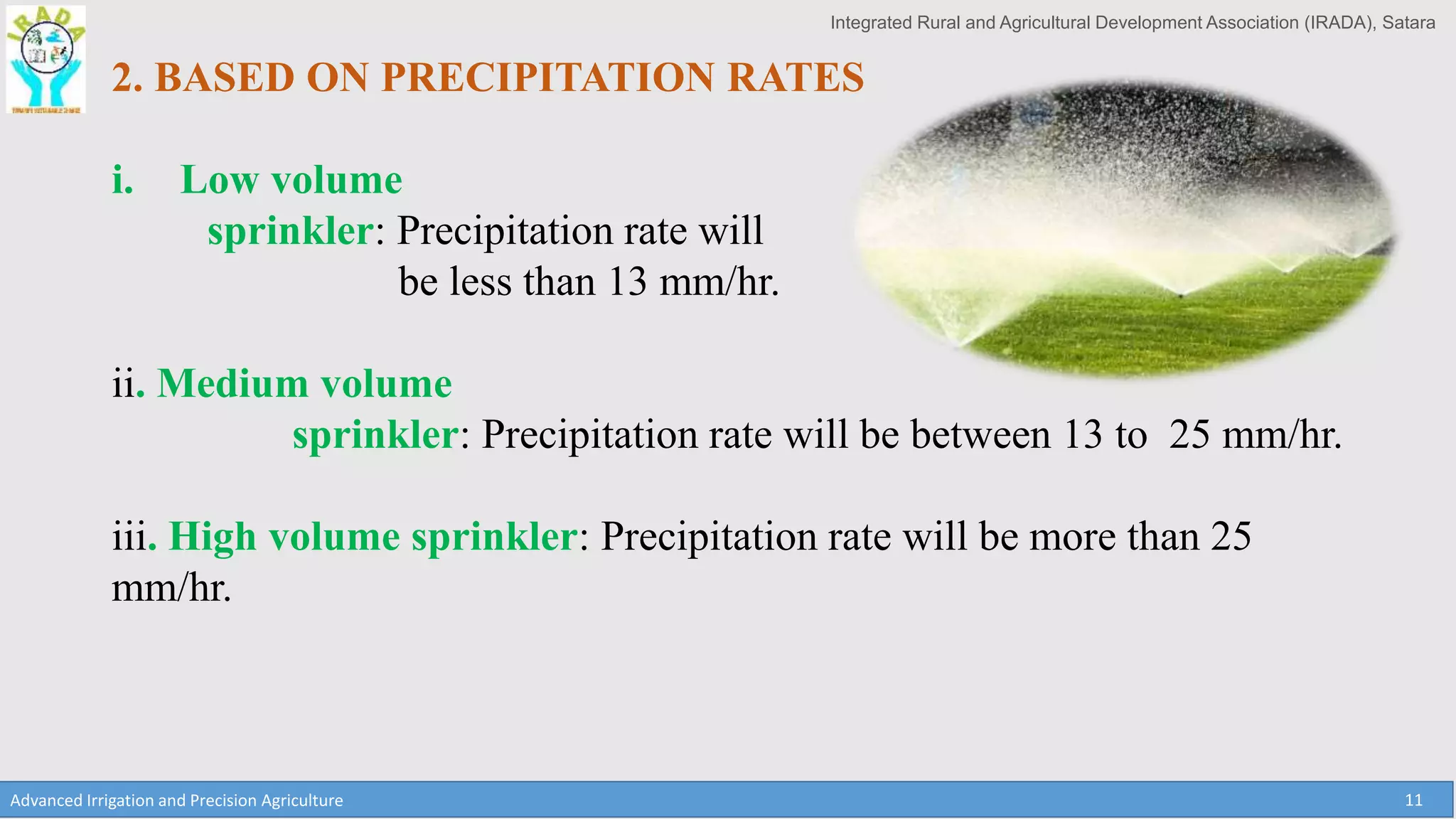 Integrated Rural and Agricultural Development Association (IRADA), Satara
Advanced Irrigation and Precision Agriculture 11
2. BASED ON PRECIPITATION RATES
i. Low volume
sprinkler: Precipitation rate will
be less than 13 mm/hr.
ii. Medium volume
sprinkler: Precipitation rate will be between 13 to 25 mm/hr.
iii. High volume sprinkler: Precipitation rate will be more than 25
mm/hr.
 