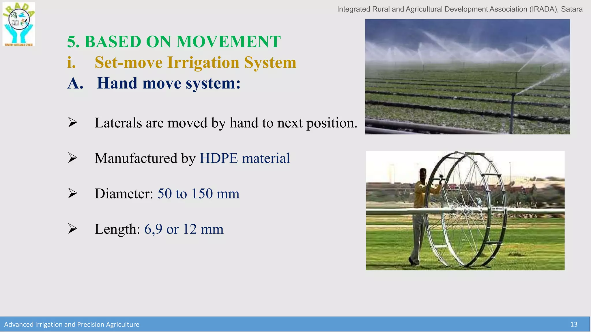 Integrated Rural and Agricultural Development Association (IRADA), Satara
Advanced Irrigation and Precision Agriculture 13
5. BASED ON MOVEMENT
i. Set-move Irrigation System
A. Hand move system:
 Laterals are moved by hand to next position.
 Manufactured by HDPE material
 Diameter: 50 to 150 mm
 Length: 6,9 or 12 mm
 