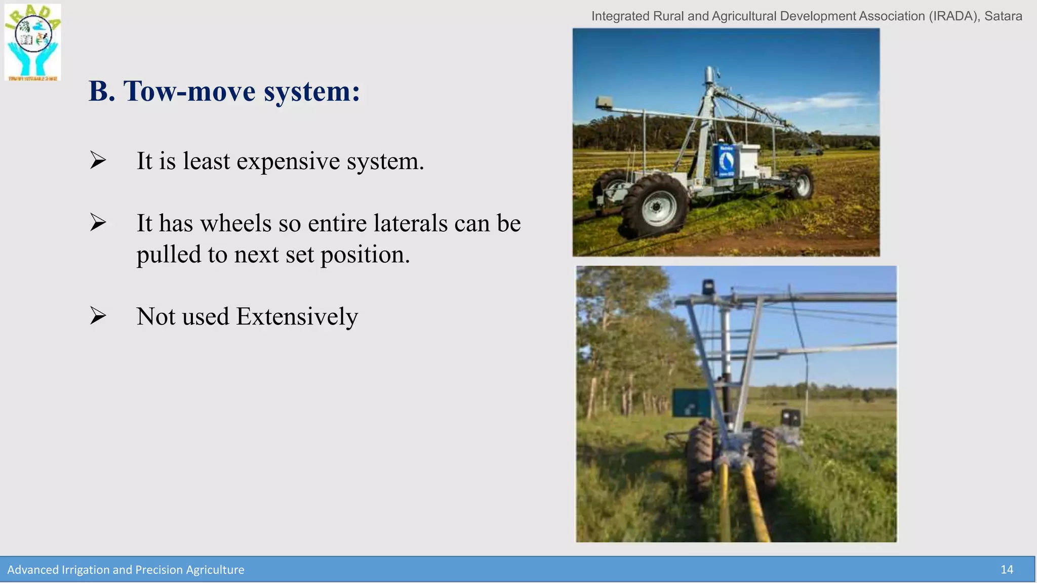 Integrated Rural and Agricultural Development Association (IRADA), Satara
Advanced Irrigation and Precision Agriculture 14
B. Tow-move system:
 It is least expensive system.
 It has wheels so entire laterals can be
pulled to next set position.
 Not used Extensively
 
