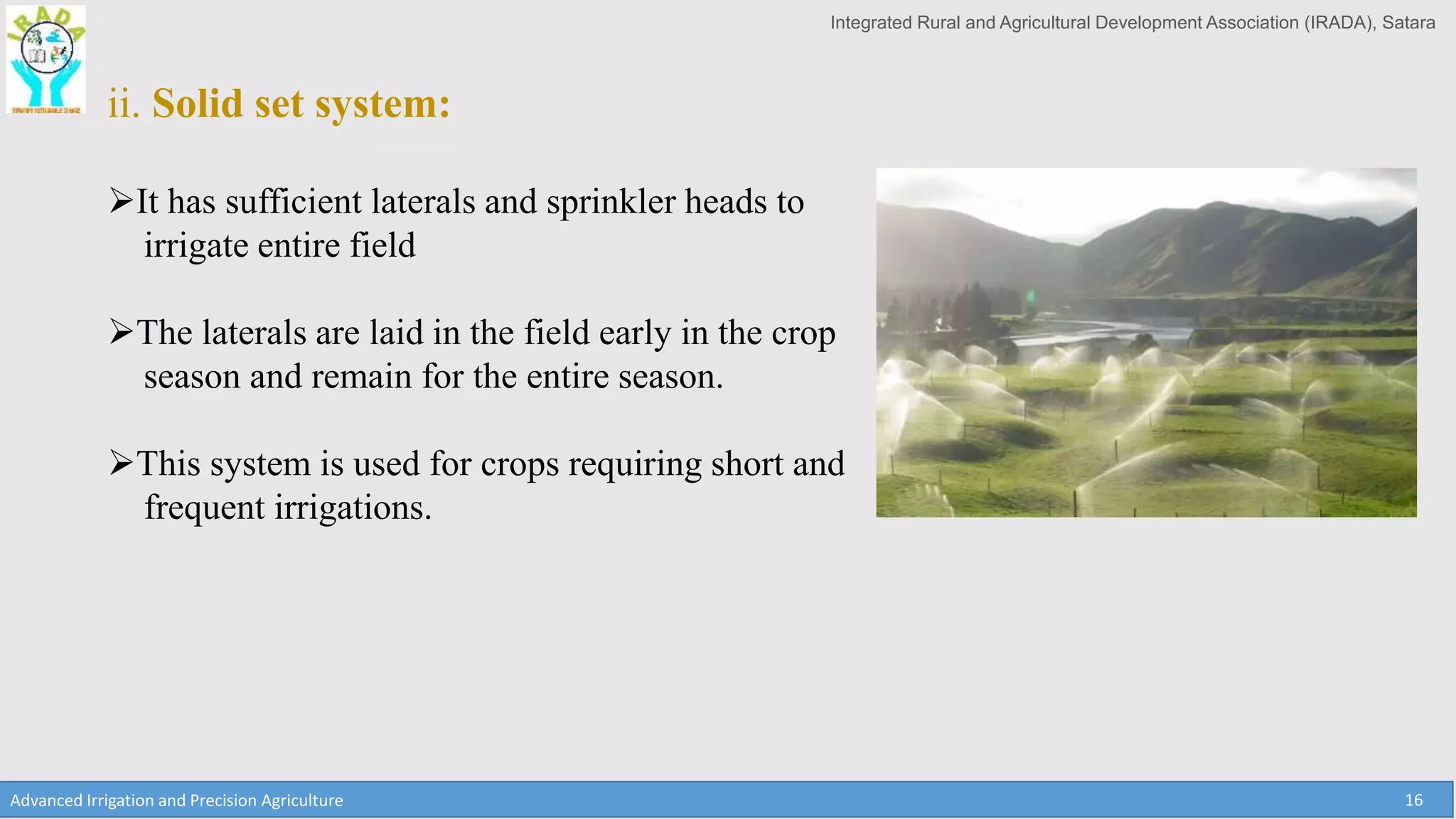 Integrated Rural and Agricultural Development Association (IRADA), Satara
Advanced Irrigation and Precision Agriculture 16
ii. Solid set system:
It has sufficient laterals and sprinkler heads to
irrigate entire field
The laterals are laid in the field early in the crop
season and remain for the entire season.
This system is used for crops requiring short and
frequent irrigations.
 