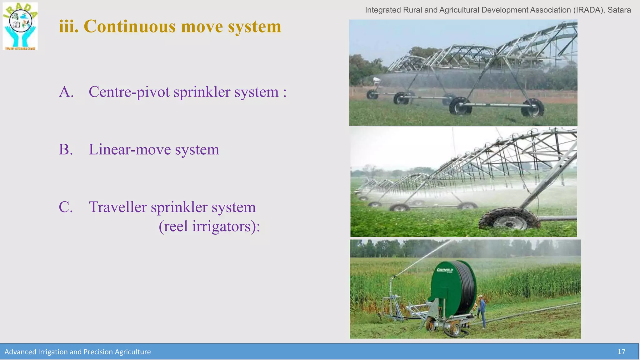 Integrated Rural and Agricultural Development Association (IRADA), Satara
Advanced Irrigation and Precision Agriculture 17
iii. Continuous move system
A. Centre-pivot sprinkler system :
B. Linear-move system
C. Traveller sprinkler system
(reel irrigators):
 
