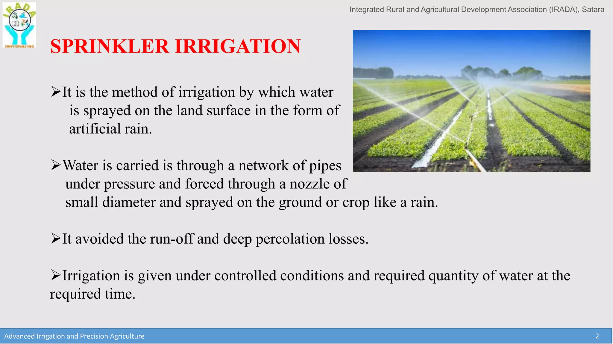 Integrated Rural and Agricultural Development Association (IRADA), Satara
Advanced Irrigation and Precision Agriculture 2
SPRINKLER IRRIGATION
It is the method of irrigation by which water
is sprayed on the land surface in the form of
artificial rain.
Water is carried is through a network of pipes
under pressure and forced through a nozzle of
small diameter and sprayed on the ground or crop like a rain.
It avoided the run-off and deep percolation losses.
Irrigation is given under controlled conditions and required quantity of water at the
required time.
 