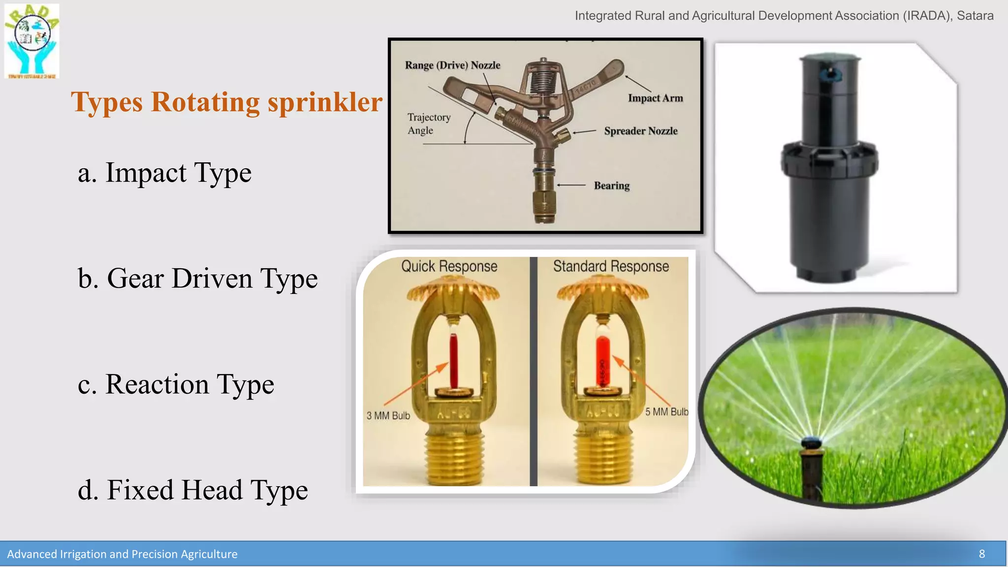 Integrated Rural and Agricultural Development Association (IRADA), Satara
Advanced Irrigation and Precision Agriculture 8
Types Rotating sprinkler
a. Impact Type
b. Gear Driven Type
c. Reaction Type
d. Fixed Head Type
 