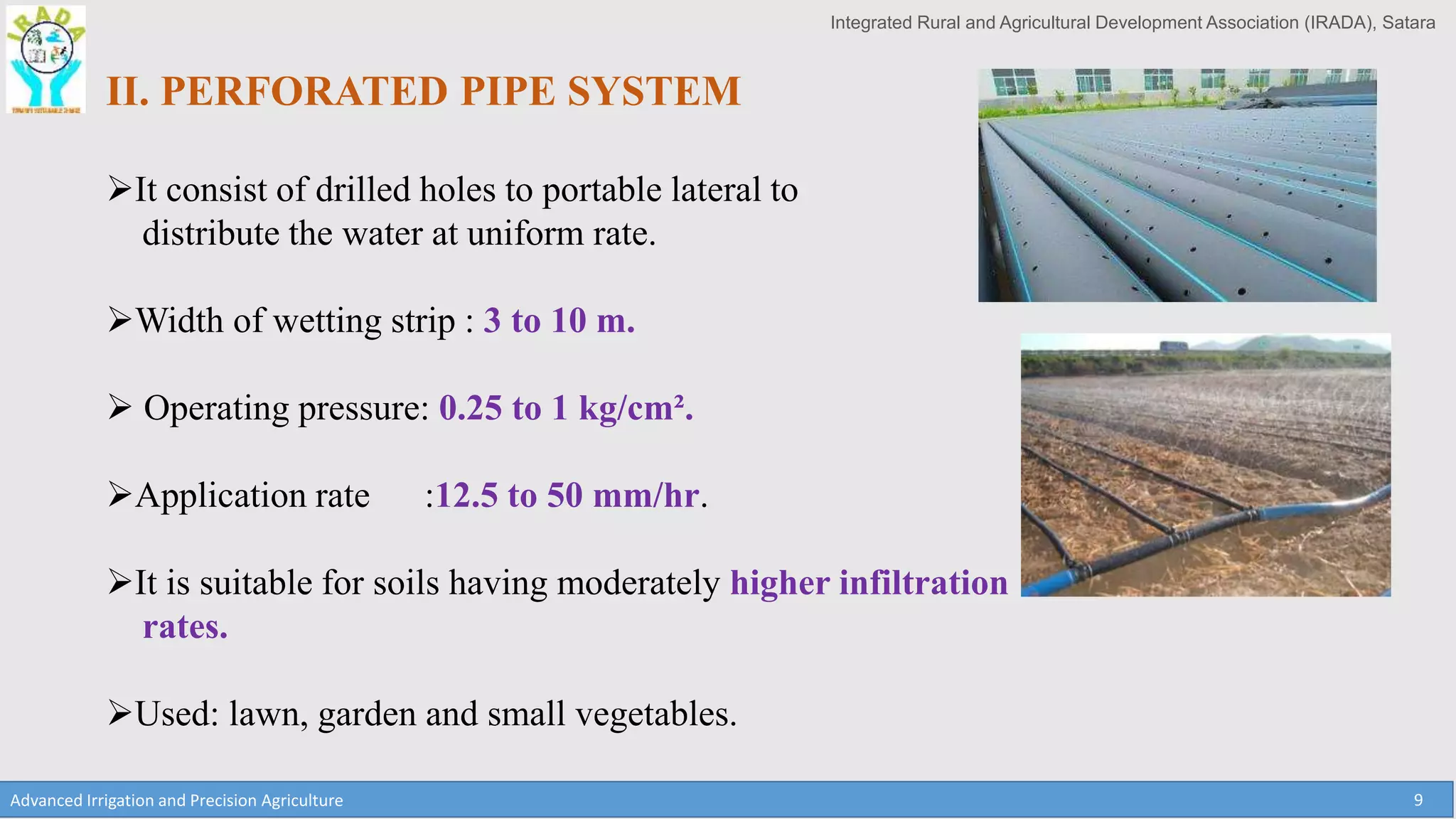 Integrated Rural and Agricultural Development Association (IRADA), Satara
Advanced Irrigation and Precision Agriculture 9
II. PERFORATED PIPE SYSTEM
It consist of drilled holes to portable lateral to
distribute the water at uniform rate.
Width of wetting strip : 3 to 10 m.
 Operating pressure: 0.25 to 1 kg/cm².
Application rate :12.5 to 50 mm/hr.
It is suitable for soils having moderately higher infiltration
rates.
Used: lawn, garden and small vegetables.
 
