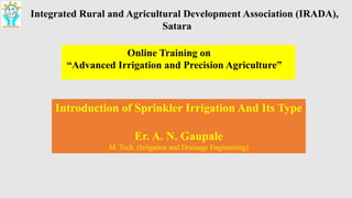 Integrated Rural and Agricultural Development Association (IRADA),
Satara
Online Training on
“Advanced Irrigation and Precision Agriculture”
Introduction of Sprinkler Irrigation And Its Type
Er. A. N. Gaupale
M. Tech. (Irrigation and Drainage Engineering)
 