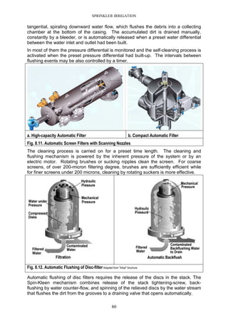 SPRINKLER IRRIGATION
80
tangential, spiraling downward water flow, which flushes the debris into a collecting
chamber at the bottom of the casing. The accumulated dirt is drained manually,
constantly by a bleeder, or is automatically released when a preset water differential
between the water inlet and outlet had been built.
In most of them the pressure differential is monitored and the self-cleaning process is
activated when the preset pressure differential had built-up. The intervals between
flushing events may be also controlled by a timer.
a. High-capacity Automatic Filter b. Compact Automatic Filter
Fig. 8.11. Automatic Screen Filters with Scanning Nozzles
The cleaning process is carried on for a preset time length. The cleaning and
flushing mechanism is powered by the inherent pressure of the system or by an
electric motor. Rotating brushes or sucking nipples clean the screen. For coarse
screens, of over 200-micron filtering degree, brushes are sufficiently efficient while
for finer screens under 200 microns, cleaning by rotating suckers is more effective.
Fig. 8.12. Automatic Flushing of Disc-filter Adapted from "Arkal" brochure
Automatic flushing of disc filters requires the release of the discs in the stack. The
Spin-Kleen mechanism combines release of the stack tightening-screw, back-
flushing by water counter-flow, and spinning of the relieved discs by the water stream
that flushes the dirt from the grooves to a draining valve that opens automatically.
 