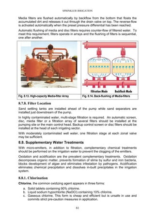 SPRINKLER IRRIGATION
81
Media filters are flushed automatically by backflow from the bottom that floats the
accumulated dirt and releases it out through the drain valve on top. The reverse-flow
is activated automatically when the preset pressure differential has been reached.
Automatic flushing of media and disc filters requires counter-flow of filtered water. To
meet this requirement, filters operate in arrays and the flushing of filters is sequential,
one after another.
Fig. 8.13. High-capacity Media-filter Array Fig. 8.14. Back-flushing of Media-filters
8.7.8. Filter Location
Sand settling tanks are installed ahead of the pump while sand separators are
installed just downstream of the pump.
In highly contaminated water, multi-stage filtration is required. An automatic screen,
disc, media filter or a filtration array of several filters should be installed at the
pumping site or the main control head. Backup control screen or disc filters should be
installed at the head of each irrigating sector.
With moderately contaminated well water, one filtration stage at each zonal valve
may be sufficient.
8.8. Supplementary Water Treatments
With micro-emitters, in addition to filtration, complementary chemical treatments
should be performed on the irrigation water to prevent the clogging of the emitters.
Oxidation and acidification are the prevalent complementary treatments. Oxidation
decomposes organic matter, prevents formation of slime by sulfur and iron bacteria,
blocks development of algae and eliminates infestation by pathogens. Acidification
eliminates chemical precipitation and dissolves in-built precipitates in the irrigation
system.
8.8.1. Chlorination
Chlorine, the common oxidizing agent appears in three forms:
a. Solid tablets containing 90% chlorine.
b. Liquid sodium hypochlorite (NaOCI) containing 10% chlorine.
c. Gaseous chlorine. This form is cheap and efficient but is unsafe in use and
commits strict pre-caution measures in application.
 