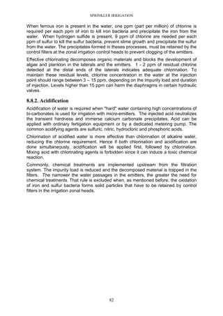 SPRINKLER IRRIGATION
82
When ferrous iron is present in the water, one ppm (part per million) of chlorine is
required per each ppm of iron to kill iron bacteria and precipitate the iron from the
water. When hydrogen sulfide is present, 9 ppm of chlorine are needed per each
ppm of sulfur to kill the sulfur bacteria, prevent slime growth and precipitate the sulfur
from the water. The precipitates formed in theses processes, must be retained by the
control filters at the zonal irrigation control heads to prevent clogging of the emitters.
Effective chlorinating decomposes organic materials and blocks the development of
algae and plankton in the laterals and the emitters. 1 - 2 ppm of residual chlorine
detected at the distal ends of the laterals indicates adequate chlorination. To
maintain these residual levels, chlorine concentration in the water at the injection
point should range between 3 – 15 ppm, depending on the impurity load and duration
of injection. Levels higher than 15 ppm can harm the diaphragms in certain hydraulic
valves.
8.8.2. Acidification
Acidification of water is required when "hard" water containing high concentrations of
bi-carbonates is used for irrigation with micro-emitters. The injected acid neutralizes
the transient hardness and immerse calcium carbonate precipitates. Acid can be
applied with ordinary fertigation equipment or by a dedicated metering pump. The
common acidifying agents are sulfuric, nitric, hydrocloric and phosphoric acids.
Chlorination of acidified water is more effective than chlorination of alkaline water,
reducing the chlorine requirement. Hence if both chlorination and acidification are
done simultaneously, acidification will be applied first, followed by chlorination.
Mixing acid with chlorinating agents is forbidden since it can induce a toxic chemical
reaction.
Commonly, chemical treatments are implemented upstream from the filtration
system. The impurity load is reduced and the decomposed material is trapped in the
filters. The narrower the water passages in the emitters, the greater the need for
chemical treatments. That rule is excluded when, as mentioned before, the oxidation
of iron and sulfur bacteria forms solid particles that have to be retained by control
filters in the irrigation zonal heads.
 