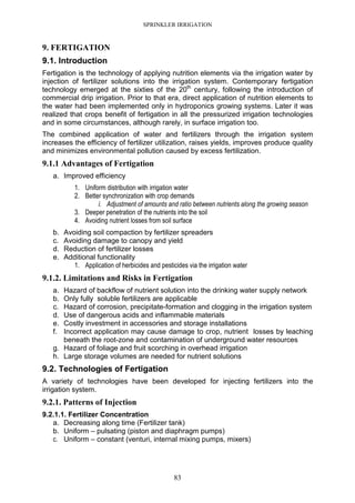 SPRINKLER IRRIGATION
83
9. FERTIGATION
9.1. Introduction
Fertigation is the technology of applying nutrition elements via the irrigation water by
injection of fertilizer solutions into the irrigation system. Contemporary fertigation
technology emerged at the sixties of the 20th
century, following the introduction of
commercial drip irrigation. Prior to that era, direct application of nutrition elements to
the water had been implemented only in hydroponics growing systems. Later it was
realized that crops benefit of fertigation in all the pressurized irrigation technologies
and in some circumstances, although rarely, in surface irrigation too.
The combined application of water and fertilizers through the irrigation system
increases the efficiency of fertilizer utilization, raises yields, improves produce quality
and minimizes environmental pollution caused by excess fertilization.
9.1.1 Advantages of Fertigation
a. Improved efficiency
1. Uniform distribution with irrigation water
2. Better synchronization with crop demands
i. Adjustment of amounts and ratio between nutrients along the growing season
3. Deeper penetration of the nutrients into the soil
4. Avoiding nutrient losses from soil surface
b. Avoiding soil compaction by fertilizer spreaders
c. Avoiding damage to canopy and yield
d. Reduction of fertilizer losses
e. Additional functionality
1. Application of herbicides and pesticides via the irrigation water
9.1.2. Limitations and Risks in Fertigation
a. Hazard of backflow of nutrient solution into the drinking water supply network
b. Only fully soluble fertilizers are applicable
c. Hazard of corrosion, precipitate-formation and clogging in the irrigation system
d. Use of dangerous acids and inflammable materials
e. Costly investment in accessories and storage installations
f. Incorrect application may cause damage to crop, nutrient losses by leaching
beneath the root-zone and contamination of underground water resources
g. Hazard of foliage and fruit scorching in overhead irrigation
h. Large storage volumes are needed for nutrient solutions
9.2. Technologies of Fertigation
A variety of technologies have been developed for injecting fertilizers into the
irrigation system.
9.2.1. Patterns of Injection
9.2.1.1. Fertilizer Concentration
a. Decreasing along time (Fertilizer tank)
b. Uniform – pulsating (piston and diaphragm pumps)
c. Uniform – constant (venturi, internal mixing pumps, mixers)
 